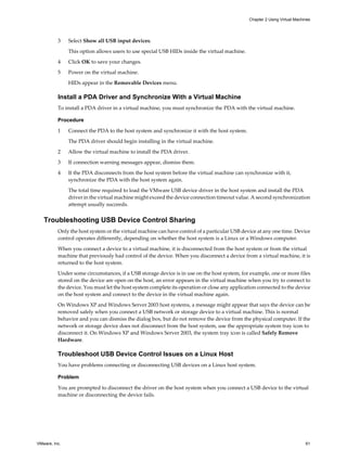 3 Select Show all USB input devices.
This option allows users to use special USB HIDs inside the virtual machine.
4 Click OK to save your changes.
5 Power on the virtual machine.
HIDs appear in the Removable Devices menu.
Install a PDA Driver and Synchronize With a Virtual Machine
To install a PDA driver in a virtual machine, you must synchronize the PDA with the virtual machine.
Procedure
1 Connect the PDA to the host system and synchronize it with the host system.
The PDA driver should begin installing in the virtual machine.
2 Allow the virtual machine to install the PDA driver.
3 If connection warning messages appear, dismiss them.
4 If the PDA disconnects from the host system before the virtual machine can synchronize with it,
synchronize the PDA with the host system again.
The total time required to load the VMware USB device driver in the host system and install the PDA
driver in the virtual machine might exceed the device connection timeout value. A second synchronization
attempt usually succeeds.
Troubleshooting USB Device Control Sharing
Only the host system or the virtual machine can have control of a particular USB device at any one time. Device
control operates differently, depending on whether the host system is a Linux or a Windows computer.
When you connect a device to a virtual machine, it is disconnected from the host system or from the virtual
machine that previously had control of the device. When you disconnect a device from a virtual machine, it is
returned to the host system.
Under some circumstances, if a USB storage device is in use on the host system, for example, one or more files
stored on the device are open on the host, an error appears in the virtual machine when you try to connect to
the device. You must let the host system complete its operation or close any application connected to the device
on the host system and connect to the device in the virtual machine again.
On Windows XP and Windows Server 2003 host systems, a message might appear that says the device can be
removed safely when you connect a USB network or storage device to a virtual machine. This is normal
behavior and you can dismiss the dialog box, but do not remove the device from the physical computer. If the
network or storage device does not disconnect from the host system, use the appropriate system tray icon to
disconnect it. On Windows XP and Windows Server 2003, the system tray icon is called Safely Remove
Hardware.
Troubleshoot USB Device Control Issues on a Linux Host
You have problems connecting or disconnecting USB devices on a Linux host system.
Problem
You are prompted to disconnect the driver on the host system when you connect a USB device to the virtual
machine or disconnecting the device fails.
Chapter 2 Using Virtual Machines
VMware, Inc. 61
 