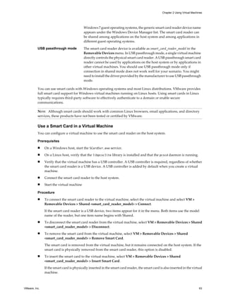 Windows 7 guest operating systems, the generic smart card reader device name
appears under the Windows Device Manager list. The smart card reader can
be shared among applications on the host system and among applications in
different guest operating systems.
USB passthrough mode The smart card reader device is available as smart_card_reader_model in the
Removable Devices menu. In USB passthrough mode, a single virtual machine
directly controls the physical smart card reader. A USB passthrough smart card
reader cannot be used by applications on the host system or by applications in
other virtual machines. You should use USB passthrough mode only if
connection in shared mode does not work well for your scenario. You might
need to install the driver provided by the manufacturer to use USB passthrough
mode.
You can use smart cards with Windows operating systems and most Linux distributions. VMware provides
full smart card support for Windows virtual machines running on Linux hosts. Using smart cards in Linux
typically requires third-party software to effectively authenticate to a domain or enable secure
communications.
NOTE Although smart cards should work with common Linux browsers, email applications, and directory
services, these products have not been tested or certified by VMware.
Use a Smart Card in a Virtual Machine
You can configure a virtual machine to use the smart card reader on the host system.
Prerequisites
n On a Windows host, start the SCardSvr.exe service.
n On a Linux host, verify that the libpcsclite library is installed and that the pcscd daemon is running.
n Verify that the virtual machine has a USB controller. A USB controller is required, regardless of whether
the smart card reader is a USB device. A USB controller is added by default when you create a virtual
machine.
n Connect the smart card reader to the host system.
n Start the virtual machine
Procedure
n To connect the smart card reader to the virtual machine, select the virtual machine and select VM >
Removable Devices > Shared <smart_card_reader_model> > Connect.
If the smart card reader is a USB device, two items appear for it in the menu. Both items use the model
name of the reader, but one item name begins with Shared.
n To disconnect the smart card reader from the virtual machine, select VM > Removable Devices > Shared
<smart_card_reader_model> > Disconnect.
n To remove the smart card from the virtual machine, select VM > Removable Devices > Shared
<smart_card_reader_model> > Remove Smart Card.
The smart card is removed from the virtual machine, but it remains connected on the host system. If the
smart card is physically removed from the smart card reader, this option is disabled.
n To insert the smart card to the virtual machine, select VM > Removable Devices > Shared
<smart_card_reader_model> > Insert Smart Card.
If the smart card is physically inserted in the smart card reader, the smart card is also inserted in the virtual
machine.
Chapter 2 Using Virtual Machines
VMware, Inc. 63
 