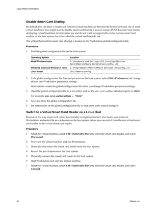 Disable Smart Card Sharing
By default, you can share a smart card between virtual machines or between the host system and one or more
virtual machines. You might want to disable smart card sharing if you are using a PCMCIA smart card reader,
deploying virtual machines for enterprise use and do not want to support drivers for various smart card
readers, or the host system has drivers but the virtual machines do not.
The setting that controls smart card sharing is located in the Workstation global configuration file.
Procedure
1 Find the global configuration file on the host system.
Operating System Location
Most Windows hosts C:Documents and SettingsAll UsersApplication
DataVMwareVMware Workstationconfig.ini
Windows Vista and Windows 7 hosts C:ProgramDataVMwareVMware Workstationconfig.ini
Linux hosts /etc/vmware/config
2 If the global configuration file does not yet exist on the host system, select Edit > Preferences and change
at least one Workstation preference settings.
Workstation creates the global configuration file when you change Workstation preference settings.
3 Open the global configuration file in a text editor and set the usb.ccid.useSharedMode property to FALSE.
For example: usb.ccid.useSharedMode = "FALSE"
4 Save and close the global configuration file.
5 Set permissions on the global configuration file so that other users cannot change it.
Switch to a Virtual Smart Card Reader on a Linux Host
Because of the way smart card reader functionality is implemented on Linux hosts, you must exit
Workstation and restart the pcscd daemon on the host system before you can switch from the non-virtual smart
card reader to the virtual smart card reader.
Procedure
1 Select the virtual machine, select VM > Removable Devices, select the smart card reader, and select
Disconnect.
2 Power off the virtual machine and exit Workstation.
3 Physically disconnect the smart card reader from the host system.
4 Restart the pcscd daemon on the host system.
5 Physically connect the smart card reader to the host system.
6 Start Workstation and start the virtual machine.
7 Select the virtual machine, select VM > Removable Devices, select the smart card reader, and select
Connect.
Using VMware Workstation
64 VMware, Inc.
 