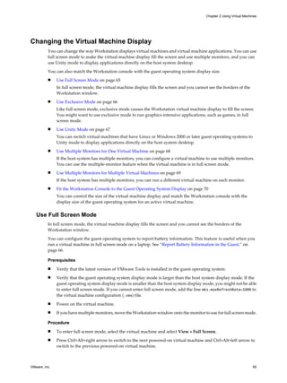Changing the Virtual Machine Display
You can change the way Workstation displays virtual machines and virtual machine applications. You can use
full screen mode to make the virtual machine display fill the screen and use multiple monitors, and you can
use Unity mode to display applications directly on the host system desktop.
You can also match the Workstation console with the guest operating system display size.
n Use Full Screen Mode on page 65
In full screen mode, the virtual machine display fills the screen and you cannot see the borders of the
Workstation window.
n Use Exclusive Mode on page 66
Like full screen mode, exclusive mode causes the Workstation virtual machine display to fill the screen.
You might want to use exclusive mode to run graphics-intensive applications, such as games, in full
screen mode.
n Use Unity Mode on page 67
You can switch virtual machines that have Linux or Windows 2000 or later guest operating systems to
Unity mode to display applications directly on the host system desktop.
n Use Multiple Monitors for One Virtual Machine on page 68
If the host system has multiple monitors, you can configure a virtual machine to use multiple monitors.
You can use the multiple-monitor feature when the virtual machine is in full screen mode.
n Use Multiple Monitors for Multiple Virtual Machines on page 69
If the host system has multiple monitors, you can run a different virtual machine on each monitor.
n Fit the Workstation Console to the Guest Operating System Display on page 70
You can control the size of the virtual machine display and match the Workstation console with the
display size of the guest operating system for an active virtual machine.
Use Full Screen Mode
In full screen mode, the virtual machine display fills the screen and you cannot see the borders of the
Workstation window.
You can configure the guest operating system to report battery information. This feature is useful when you
run a virtual machine in full screen mode on a laptop. See “Report Battery Information in the Guest,” on
page 66.
Prerequisites
n Verify that the latest version of VMware Tools is installed in the guest operating system.
n Verify that the guest operating system display mode is larger than the host system display mode. If the
guest operating system display mode is smaller than the host system display mode, you might not be able
to enter full screen mode. If you cannot enter full screen mode, add the line mks.maxRefreshRate=1000 to
the virtual machine configuration (.vmx) file.
n Power on the virtual machine.
n If you have multiple monitors, move the Workstation window onto the monitor to use for full screen mode.
Procedure
n To enter full screen mode, select the virtual machine and select View > Full Screen.
n Press Ctrl+Alt+right arrow to switch to the next powered-on virtual machine and Ctrl+Alt+left arrow to
switch to the previous powered-on virtual machine.
Chapter 2 Using Virtual Machines
VMware, Inc. 65
 