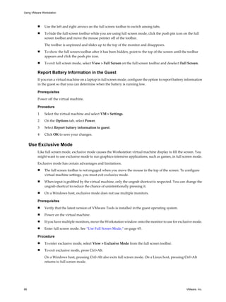n Use the left and right arrows on the full screen toolbar to switch among tabs.
n To hide the full screen toolbar while you are using full screen mode, click the push pin icon on the full
screen toolbar and move the mouse pointer off of the toolbar.
The toolbar is unpinned and slides up to the top of the monitor and disappears.
n To show the full screen toolbar after it has been hidden, point to the top of the screen until the toolbar
appears and click the push pin icon.
n To exit full screen mode, select View > Full Screen on the full screen toolbar and deselect Full Screen.
Report Battery Information in the Guest
If you run a virtual machine on a laptop in full screen mode, configure the option to report battery information
in the guest so that you can determine when the battery is running low.
Prerequisites
Power off the virtual machine.
Procedure
1 Select the virtual machine and select VM > Settings.
2 On the Options tab, select Power.
3 Select Report battery information to guest.
4 Click OK to save your changes.
Use Exclusive Mode
Like full screen mode, exclusive mode causes the Workstation virtual machine display to fill the screen. You
might want to use exclusive mode to run graphics-intensive applications, such as games, in full screen mode.
Exclusive mode has certain advantages and limitations.
n The full screen toolbar is not engaged when you move the mouse to the top of the screen. To configure
virtual machine settings, you must exit exclusive mode.
n When input is grabbed by the virtual machine, only the ungrab shortcut is respected. You can change the
ungrab shortcut to reduce the chance of unintentionally pressing it.
n On a Windows host, exclusive mode does not use multiple monitors.
Prerequisites
n Verify that the latest version of VMware Tools is installed in the guest operating system.
n Power on the virtual machine.
n If you have multiple monitors, move the Workstation window onto the monitor to use for exclusive mode.
n Enter full screen mode. See “Use Full Screen Mode,” on page 65.
Procedure
n To enter exclusive mode, select View > Exclusive Mode from the full screen toolbar.
n To exit exclusive mode, press Ctrl+Alt.
On a Windows host, pressing Ctrl+Alt also exits full screen mode. On a Linux host, pressing Ctrl+Alt
returns to full screen mode.
Using VMware Workstation
66 VMware, Inc.
 