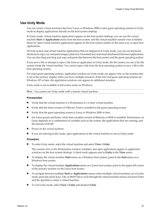 Use Unity Mode
You can switch virtual machines that have Linux or Windows 2000 or later guest operating systems to Unity
mode to display applications directly on the host system desktop.
In Unity mode, virtual machine applications appear on the host system desktop, you can use the virtual
machine Start or Applications menu from the host system, and the virtual machine console view is hidden.
Items for open virtual machine applications appear on the host system taskbar in the same way as open host
applications.
On host system and virtual machine applications that are displayed in Unity mode, you can use keyboard
shortcuts to copy, cut, and paste images, plain text, formatted text, and email attachments between applications.
You can also drag and drop and copy and paste files between the host system and the guest operating system.
If you save a file or attempt to open a file from an application in Unity mode, the file system you see is the file
system inside the virtual machine. You cannot open a file from the host operating system or save a file to the
host operating system.
For some guest operating systems, application windows in Unity mode can appear only on the monitor that
is set as the primary display when you have multiple monitors. If the host and guest operating systems are
Windows XP or later, the application windows can appear on additional monitors.
Unity mode is not available in full screen mode on Windows.
NOTE You cannot use Unity mode with a remote virtual machine.
Prerequisites
n Verify that the virtual machine is a Workstation 6.x or later virtual machine.
n Verify that the latest version of VMware Tools is installed in the guest operating system.
n Verify that the guest operating system is Linux or Windows 2000 or later.
n For Linux guests and hosts, verify that a modern version of Metacity or KDE is installed. Performance on
Linux depends on a combination of variables such as the system, the applications that are running, and
the amount of RAM.
n Power on the virtual machine.
n If you are entering Unity mode, open applications in the virtual machine to use in Unity mode.
Procedure
n To enter Unity mode, select the virtual machine and select View > Unity.
The console view in the Workstation window is hidden, and open applications appear in application
windows on the host system desktop. A check mark appears next to Unity in the View menu.
n To display the virtual machine Start menu on a Windows host system, point to the Start menu on a
Windows host system.
n To display the virtual machine Applications menu on a Linux host system, point to the upper-left corner
of the primary monitor on the Linux host system.
n To navigate between multiple Start or Applications menus when multiple virtual machines are in Unity
mode, press the arrow keys, Tab, or Shift+Tab to cycle through the virtual machine menus and press Enter
and the spacebar to select a virtual machine.
n To exit Unity mode, select View > Unity and deselect Unity.
Chapter 2 Using Virtual Machines
VMware, Inc. 67
 