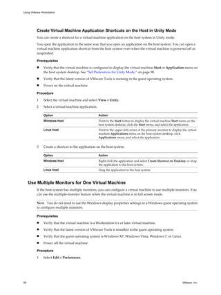 Create Virtual Machine Application Shortcuts on the Host in Unity Mode
You can create a shortcut for a virtual machine application on the host system in Unity mode.
You open the application in the same way that you open an application on the host system. You can open a
virtual machine application shortcut from the host system even when the virtual machine is powered off or
suspended.
Prerequisites
n Verify that the virtual machine is configured to display the virtual machine Start or Application menu on
the host system desktop. See “Set Preferences for Unity Mode,” on page 90.
n Verify that the latest version of VMware Tools is running in the guest operating system.
n Power on the virtual machine.
Procedure
1 Select the virtual machine and select View > Unity.
2 Select a virtual machine application.
Option Action
Windows host Point to the Start button to display the virtual machine Start menu on the
host system desktop, click the Start menu, and select the application.
Linux host Point to the upper-left corner of the primary monitor to display the virtual
machine Applications menu on the host system desktop, click
Applications menu, and select the application.
3 Create a shortcut to the application on the host system.
Option Action
Windows host Right-click the application and select Create Shortcut on Desktop, or drag
the application to the host system.
Linux host Drag the application to the host system.
Use Multiple Monitors for One Virtual Machine
If the host system has multiple monitors, you can configure a virtual machine to use multiple monitors. You
can use the multiple-monitor feature when the virtual machine is in full screen mode.
NOTE You do not need to use the Windows display properties settings in a Windows guest operating system
to configure multiple monitors.
Prerequisites
n Verify that the virtual machine is a Workstation 6.x or later virtual machine.
n Verify that the latest version of VMware Tools is installed in the guest operating system.
n Verify that the guest operating system is Windows XP, Windows Vista, Windows 7, or Linux.
n Power off the virtual machine.
Procedure
1 Select Edit > Preferences.
Using VMware Workstation
68 VMware, Inc.
 