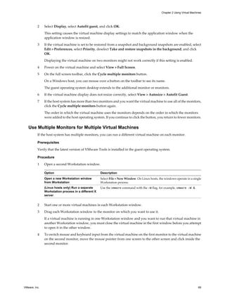 2 Select Display, select Autofit guest, and click OK.
This setting causes the virtual machine display settings to match the application window when the
application window is resized.
3 If the virtual machine is set to be restored from a snapshot and background snapshots are enabled, select
Edit > Preferences, select Priority, deselect Take and restore snapshots in the background, and click
OK.
Displaying the virtual machine on two monitors might not work correctly if this setting is enabled.
4 Power on the virtual machine and select View > Full Screen.
5 On the full screen toolbar, click the Cycle multiple monitors button.
On a Windows host, you can mouse over a button on the toolbar to see its name.
The guest operating system desktop extends to the additional monitor or monitors.
6 If the virtual machine display does not resize correctly, select View > Autosize > Autofit Guest.
7 If the host system has more than two monitors and you want the virtual machine to use all of the monitors,
click the Cycle multiple monitors button again.
The order in which the virtual machine uses the monitors depends on the order in which the monitors
were added to the host operating system. If you continue to click the button, you return to fewer monitors.
Use Multiple Monitors for Multiple Virtual Machines
If the host system has multiple monitors, you can run a different virtual machine on each monitor.
Prerequisites
Verify that the latest version of VMware Tools is installed in the guest operating system.
Procedure
1 Open a second Workstation window.
Option Description
Open a new Workstation window
from Workstation
Select File > New Window. On Linux hosts, the windows operate in a single
Workstation process.
(Linux hosts only) Run a separate
Workstation process in a different X
server
Use the vmware command with the -W flag, for example, vmware -W &.
2 Start one or more virtual machines in each Workstation window.
3 Drag each Workstation window to the monitor on which you want to use it.
If a virtual machine is running in one Workstation window and you want to run that virtual machine in
another Workstation window, you must close the virtual machine in the first window before you attempt
to open it in the other window.
4 To switch mouse and keyboard input from the virtual machine on the first monitor to the virtual machine
on the second monitor, move the mouse pointer from one screen to the other screen and click inside the
second monitor.
Chapter 2 Using Virtual Machines
VMware, Inc. 69
 