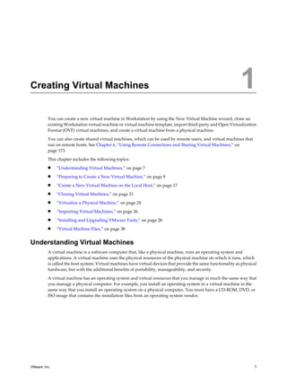 Creating Virtual Machines 1
You can create a new virtual machine in Workstation by using the New Virtual Machine wizard, clone an
existing Workstation virtual machine or virtual machine template, import third-party and Open Virtualization
Format (OVF) virtual machines, and create a virtual machine from a physical machine.
You can also create shared virtual machines, which can be used by remote users, and virtual machines that
run on remote hosts. See Chapter 6, “Using Remote Connections and Sharing Virtual Machines,” on
page 173.
This chapter includes the following topics:
n “Understanding Virtual Machines,” on page 7
n “Preparing to Create a New Virtual Machine,” on page 8
n “Create a New Virtual Machine on the Local Host,” on page 17
n “Cloning Virtual Machines,” on page 21
n “Virtualize a Physical Machine,” on page 24
n “Importing Virtual Machines,” on page 26
n “Installing and Upgrading VMware Tools,” on page 28
n “Virtual Machine Files,” on page 38
Understanding Virtual Machines
A virtual machine is a software computer that, like a physical machine, runs an operating system and
applications. A virtual machine uses the physical resources of the physical machine on which it runs, which
is called the host system. Virtual machines have virtual devices that provide the same functionality as physical
hardware, but with the additional benefits of portability, manageability, and security.
A virtual machine has an operating system and virtual resources that you manage in much the same way that
you manage a physical computer. For example, you install an operating system in a virtual machine in the
same way that you install an operating system on a physical computer. You must have a CD-ROM, DVD, or
ISO image that contains the installation files from an operating system vendor.
VMware, Inc. 7
 