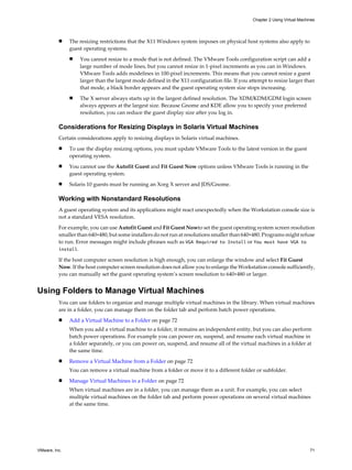 n The resizing restrictions that the X11 Windows system imposes on physical host systems also apply to
guest operating systems.
n You cannot resize to a mode that is not defined. The VMware Tools configuration script can add a
large number of mode lines, but you cannot resize in 1-pixel increments as you can in Windows.
VMware Tools adds modelines in 100-pixel increments. This means that you cannot resize a guest
larger than the largest mode defined in the X11 configuration file. If you attempt to resize larger than
that mode, a black border appears and the guest operating system size stops increasing.
n The X server always starts up in the largest defined resolution. The XDM/KDM/GDM login screen
always appears at the largest size. Because Gnome and KDE allow you to specify your preferred
resolution, you can reduce the guest display size after you log in.
Considerations for Resizing Displays in Solaris Virtual Machines
Certain considerations apply to resizing displays in Solaris virtual machines.
n To use the display resizing options, you must update VMware Tools to the latest version in the guest
operating system.
n You cannot use the Autofit Guest and Fit Guest Now options unless VMware Tools is running in the
guest operating system.
n Solaris 10 guests must be running an Xorg X server and JDS/Gnome.
Working with Nonstandard Resolutions
A guest operating system and its applications might react unexpectedly when the Workstation console size is
not a standard VESA resolution.
For example, you can use Autofit Guest and Fit Guest Nowto set the guest operating system screen resolution
smaller than 640×480, but some installers do not run at resolutions smaller than 640×480. Programs might refuse
to run. Error messages might include phrases such as VGA Required to Install or You must have VGA to
install.
If the host computer screen resolution is high enough, you can enlarge the window and select Fit Guest
Now. If the host computer screen resolution does not allow you to enlarge the Workstation console sufficiently,
you can manually set the guest operating system’s screen resolution to 640×480 or larger.
Using Folders to Manage Virtual Machines
You can use folders to organize and manage multiple virtual machines in the library. When virtual machines
are in a folder, you can manage them on the folder tab and perform batch power operations.
n Add a Virtual Machine to a Folder on page 72
When you add a virtual machine to a folder, it remains an independent entity, but you can also perform
batch power operations. For example you can power on, suspend, and resume each virtual machine in
a folder separately, or you can power on, suspend, and resume all of the virtual machines in a folder at
the same time.
n Remove a Virtual Machine from a Folder on page 72
You can remove a virtual machine from a folder or move it to a different folder or subfolder.
n Manage Virtual Machines in a Folder on page 72
When virtual machines are in a folder, you can manage them as a unit. For example, you can select
multiple virtual machines on the folder tab and perform power operations on several virtual machines
at the same time.
Chapter 2 Using Virtual Machines
VMware, Inc. 71
 
