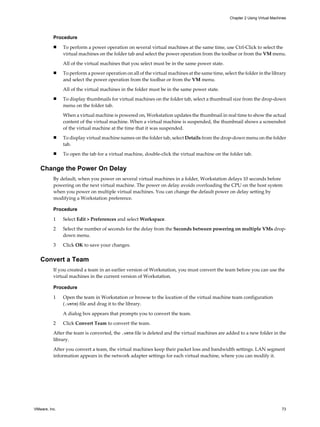 Procedure
n To perform a power operation on several virtual machines at the same time, use Ctrl-Click to select the
virtual machines on the folder tab and select the power operation from the toolbar or from the VM menu.
All of the virtual machines that you select must be in the same power state.
n To perform a power operation on all of the virtual machines at the same time, select the folder in the library
and select the power operation from the toolbar or from the VM menu.
All of the virtual machines in the folder must be in the same power state.
n To display thumbnails for virtual machines on the folder tab, select a thumbnail size from the drop-down
menu on the folder tab.
When a virtual machine is powered on, Workstation updates the thumbnail in real time to show the actual
content of the virtual machine. When a virtual machine is suspended, the thumbnail shows a screenshot
of the virtual machine at the time that it was suspended.
n To display virtual machine names on the folder tab, select Details from the drop-down menu on the folder
tab.
n To open the tab for a virtual machine, double-click the virtual machine on the folder tab.
Change the Power On Delay
By default, when you power on several virtual machines in a folder, Workstation delays 10 seconds before
powering on the next virtual machine. The power on delay avoids overloading the CPU on the host system
when you power on multiple virtual machines. You can change the default power on delay setting by
modifying a Workstation preference.
Procedure
1 Select Edit > Preferences and select Workspace.
2 Select the number of seconds for the delay from the Seconds between powering on multiple VMs drop-
down menu.
3 Click OK to save your changes.
Convert a Team
If you created a team in an earlier version of Workstation, you must convert the team before you can use the
virtual machines in the current version of Workstation.
Procedure
1 Open the team in Workstation or browse to the location of the virtual machine team configuration
(.vmtm) file and drag it to the library.
A dialog box appears that prompts you to convert the team.
2 Click Convert Team to convert the team.
After the team is converted, the .vmtm file is deleted and the virtual machines are added to a new folder in the
library.
After you convert a team, the virtual machines keep their packet loss and bandwidth settings. LAN segment
information appears in the network adapter settings for each virtual machine, where you can modify it.
Chapter 2 Using Virtual Machines
VMware, Inc. 73
 