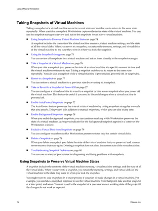Taking Snapshots of Virtual Machines
Taking a snapshot of a virtual machine saves its current state and enables you to return to the same state
repeatedly. When you take a snapshot, Workstation captures the entire state of the virtual machine. You can
use the snapshot manager to review and act on the snapshots for an active virtual machine.
n Using Snapshots to Preserve Virtual Machine States on page 74
A snapshot includes the contents of the virtual machine memory, virtual machine settings, and the state
of all the virtual disks. When you revert to a snapshot, you return the memory, settings, and virtual disks
of the virtual machine to the state they were in when you took the snapshot.
n Using the Snapshot Manager on page 75
You can review all snapshots for a virtual machine and act on them directly in the snapshot manager.
n Take a Snapshot of a Virtual Machine on page 76
When you take a snapshot, you preserve the state of a virtual machine at a specific moment in time and
the virtual machine continues to run. Taking a snapshot enables you to return to the same state
repeatedly. You can take a snapshot while a virtual machine is powered on, powered off, or suspended.
n Revert to a Snapshot on page 77
You can restore a virtual machine to a previous state by reverting to a snapshot.
n Take or Revert to a Snapshot at Power Off on page 77
You can configure a virtual machine to revert to a snapshot or take a new snapshot when you power off
the virtual machine. This feature is useful if you need to discard changes when a virtual machine is
powered off.
n Enable AutoProtect Snapshots on page 77
The AutoProtect feature preserves the state of a virtual machine by taking snapshots at regular intervals
that you specify. This process is in addition to manual snapshots, which you can take at any time.
n Enable Background Snapshots on page 78
When you enable background snapshots, you can continue working while Workstation preserves the
state of a virtual machine. A progress indicator for the background snapshot appears in a corner of the
Workstation window.
n Exclude a Virtual Disk from Snapshots on page 79
You can configure snapshots so that Workstation preserves states only for certain virtual disks.
n Delete a Snapshot on page 79
When you delete a snapshot, you delete the state of the virtual machine that you preserved and you can
never return to that state again. Deleting a snapshot does not affect the current state of the virtual machine.
n Troubleshooting Snapshot Problems on page 80
You can use a variety of procedures for diagnosing and fixing problems with snapshots.
Using Snapshots to Preserve Virtual Machine States
A snapshot includes the contents of the virtual machine memory, virtual machine settings, and the state of all
the virtual disks. When you revert to a snapshot, you return the memory, settings, and virtual disks of the
virtual machine to the state they were in when you took the snapshot.
You might want to take snapshots in a linear process if you plan to make changes in a virtual machine. For
example, you can take a snapshot, continue to use the virtual machine from that point, take another snapshot
at a later point, and so on. You can revert to the snapshot of a previous known working state of the project if
the changes do not work as expected.
Using VMware Workstation
74 VMware, Inc.
 