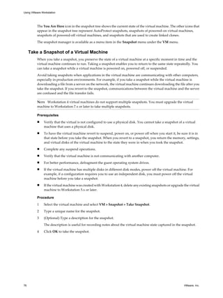 The You Are Here icon in the snapshot tree shows the current state of the virtual machine. The other icons that
appear in the snapshot tree represent AutoProtect snapshots, snapshots of powered-on virtual machines,
snapshots of powered-off virtual machines, and snapshots that are used to create linked clones.
The snapshot manager is available as a menu item in the Snapshot menu under the VM menu.
Take a Snapshot of a Virtual Machine
When you take a snapshot, you preserve the state of a virtual machine at a specific moment in time and the
virtual machine continues to run. Taking a snapshot enables you to return to the same state repeatedly. You
can take a snapshot while a virtual machine is powered on, powered off, or suspended.
Avoid taking snapshots when applications in the virtual machine are communicating with other computers,
especially in production environments. For example, if you take a snapshot while the virtual machine is
downloading a file from a server on the network, the virtual machine continues downloading the file after you
take the snapshot. If you revert to the snapshot, communications between the virtual machine and the server
are confused and the file transfer fails.
NOTE Workstation 4 virtual machines do not support multiple snapshots. You must upgrade the virtual
machine to Workstation 7.x or later to take multiple snapshots.
Prerequisites
n Verify that the virtual is not configured to use a physical disk. You cannot take a snapshot of a virtual
machine that uses a physical disk.
n To have the virtual machine revert to suspend, power on, or power off when you start it, be sure it is in
that state before you take the snapshot. When you revert to a snapshot, you return the memory, settings,
and virtual disks of the virtual machine to the state they were in when you took the snapshot.
n Complete any suspend operations.
n Verify that the virtual machine is not communicating with another computer.
n For better performance, defragment the guest operating system drives.
n If the virtual machine has multiple disks in different disk modes, power off the virtual machine. For
example, if a configuration requires you to use an independent disk, you must power off the virtual
machine before you take a snapshot.
n If the virtual machine was created with Workstation 4, delete any existing snapshots or upgrade the virtual
machine to Workstation 5.x or later.
Procedure
1 Select the virtual machine and select VM > Snapshot > Take Snapshot.
2 Type a unique name for the snapshot.
3 (Optional) Type a description for the snapshot.
The description is useful for recording notes about the virtual machine state captured in the snapshot.
4 Click OK to take the snapshot.
Using VMware Workstation
76 VMware, Inc.
 