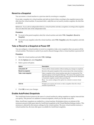 Revert to a Snapshot
You can restore a virtual machine to a previous state by reverting to a snapshot.
If you take a snapshot of a virtual machine and add any kind of disk, reverting to the snapshot removes the
disk from the virtual machine. If associated disk (.vmdk) files are not used by another snapshot, the disk files
are deleted.
IMPORTANT If you add an independent disk to a virtual machine and take a snapshot, reverting to the snapshot
does not affect the state of the independent disk.
Procedure
n To revert to the parent snapshot, select the virtual machine and select VM > Snapshot > Revert to
Snapshot.
n To revert to any snapshot, select the virtual machine, select VM > Snapshot, select the snapshot, and click
Go To.
Take or Revert to a Snapshot at Power Off
You can configure a virtual machine to revert to a snapshot or take a new snapshot when you power off the
virtual machine. This feature is useful if you need to discard changes when a virtual machine is powered off.
Procedure
1 Select the virtual machine and select VM > Settings.
2 On the Options tab, select Snapshots.
3 Select a power off option.
Option Description
Just power off Powers off the virtual machine without making any changes to snapshots.
Revert to snapshot Reverts to the parent snapshot of the current state of the virtual machine.
Take a new snapshot Takes a snapshot of the virtual machine state after it is powered off. The
snapshot appears in the Snapshot Manager. The name of the snapshot is the
date and time that the virtual machine was powered off and the description
is Automatic snapshot created when powering off.
NOTE You cannot configure this option for a shared or remote virtual
machine.
Ask me Prompts you to power off, revert, or take a snapshot when the virtual
machine is powered off.
4 Click OK to save your changes.
Enable AutoProtect Snapshots
The AutoProtect feature preserves the state of a virtual machine by taking snapshots at regular intervals that
you specify. This process is in addition to manual snapshots, which you can take at any time.
When AutoProtect snapshots are enabled for a virtual machine, Workstation shows an estimate of the
minimum amount of disk space taken by AutoProtect snapshots on the Virtual Machine Settings window. This
minimum is affected by the memory settings for the virtual machine. The more virtual machine memory a
virtual machine has, the more disk space is available for AutoProtect snapshots.
Chapter 2 Using Virtual Machines
VMware, Inc. 77
 