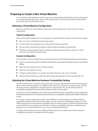 Preparing to Create a New Virtual Machine
You use the New Virtual Machine wizard to create a new virtual machine in Workstation. The wizard prompts
you to make decisions about many aspects of the virtual machine. You should make these decisions before
you start the New Virtual Machine wizard.
Selecting a Virtual Machine Configuration
When you start the New Virtual Machine wizard, the wizard prompts you to select a typical or custom
configuration.
Typical Configuration
If you select a typical configuration, you must specify or accept defaults for a few basic virtual machine settings.
n How you want to install the guest operating system.
n A name for the virtual machine and a location for the virtual machine files.
n The size of the virtual disk and whether to split the disk into multiple virtual disk files.
n Whether to customize specific hardware settings, including memory allocation, number of virtual
processors, and network connection type.
Custom Configuration
You must select a custom configuration if you need to perform any of the following hardware customizations.
n Create a virtual machine that has a different Workstation version than the default hardware compatibility
setting.
n Select the I/O controller type for the SCSI controller.
n Select the virtual disk device type.
n Configure a physical disk or an existing virtual disk instead of create a new virtual disk.
n Allocate all virtual disk space rather than let disk space gradually grow to the maximum disk size.
Selecting the Virtual Machine Hardware Compatibility Setting
All virtual machines have a hardware version. The hardware version indicates which virtual hardware features
that the virtual machine supports, such as BIOS or EFI, number of virtual slots, maximum number of CPUs,
maximum memory configuration, and other hardware characteristics. The virtual machine hardware
compatibility setting determines the hardware features of the virtual machine.
If you select a typical configuration, the wizard uses the default hardware compatibility setting configured in
the Workstation preferences. By default, the default hardware compatibility setting is the installed Workstation
version.
If you select a custom configuration, the New Virtual Machine wizard prompts you to select a hardware
compatibility setting for the virtual machine. When you select a hardware compatibility setting, a list of the
VMware products and versions that are compatible with your selection appears. Limitations and features that
are not available for your selection are also listed. If a feature compatibility check box is available for your
selection, you can select that check box to see a list of the additional limitations.
To deploy virtual machines to run on a different VMware product, you might need to select a hardware
compatibility setting that is compatible with that product.
Using VMware Workstation
8 VMware, Inc.
 