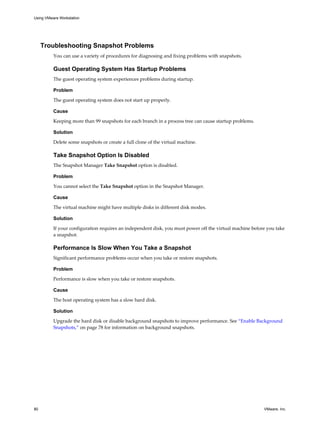 Troubleshooting Snapshot Problems
You can use a variety of procedures for diagnosing and fixing problems with snapshots.
Guest Operating System Has Startup Problems
The guest operating system experiences problems during startup.
Problem
The guest operating system does not start up properly.
Cause
Keeping more than 99 snapshots for each branch in a process tree can cause startup problems.
Solution
Delete some snapshots or create a full clone of the virtual machine.
Take Snapshot Option Is Disabled
The Snapshot Manager Take Snapshot option is disabled.
Problem
You cannot select the Take Snapshot option in the Snapshot Manager.
Cause
The virtual machine might have multiple disks in different disk modes.
Solution
If your configuration requires an independent disk, you must power off the virtual machine before you take
a snapshot.
Performance Is Slow When You Take a Snapshot
Significant performance problems occur when you take or restore snapshots.
Problem
Performance is slow when you take or restore snapshots.
Cause
The host operating system has a slow hard disk.
Solution
Upgrade the hard disk or disable background snapshots to improve performance. See “Enable Background
Snapshots,” on page 78 for information on background snapshots.
Using VMware Workstation
80 VMware, Inc.
 