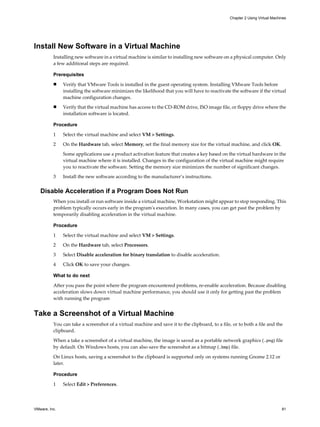 Install New Software in a Virtual Machine
Installing new software in a virtual machine is similar to installing new software on a physical computer. Only
a few additional steps are required.
Prerequisites
n Verify that VMware Tools is installed in the guest operating system. Installing VMware Tools before
installing the software minimizes the likelihood that you will have to reactivate the software if the virtual
machine configuration changes.
n Verify that the virtual machine has access to the CD-ROM drive, ISO image file, or floppy drive where the
installation software is located.
Procedure
1 Select the virtual machine and select VM > Settings.
2 On the Hardware tab, select Memory, set the final memory size for the virtual machine, and click OK.
Some applications use a product activation feature that creates a key based on the virtual hardware in the
virtual machine where it is installed. Changes in the configuration of the virtual machine might require
you to reactivate the software. Setting the memory size minimizes the number of significant changes.
3 Install the new software according to the manufacturer’s instructions.
Disable Acceleration if a Program Does Not Run
When you install or run software inside a virtual machine, Workstation might appear to stop responding. This
problem typically occurs early in the program's execution. In many cases, you can get past the problem by
temporarily disabling acceleration in the virtual machine.
Procedure
1 Select the virtual machine and select VM > Settings.
2 On the Hardware tab, select Processors.
3 Select Disable acceleration for binary translation to disable acceleration.
4 Click OK to save your changes.
What to do next
After you pass the point where the program encountered problems, re-enable acceleration. Because disabling
acceleration slows down virtual machine performance, you should use it only for getting past the problem
with running the program
Take a Screenshot of a Virtual Machine
You can take a screenshot of a virtual machine and save it to the clipboard, to a file, or to both a file and the
clipboard.
When a take a screenshot of a virtual machine, the image is saved as a portable network graphics (.png) file
by default. On Windows hosts, you can also save the screenshot as a bitmap (.bmp) file.
On Linux hosts, saving a screenshot to the clipboard is supported only on systems running Gnome 2.12 or
later.
Procedure
1 Select Edit > Preferences.
Chapter 2 Using Virtual Machines
VMware, Inc. 81
 