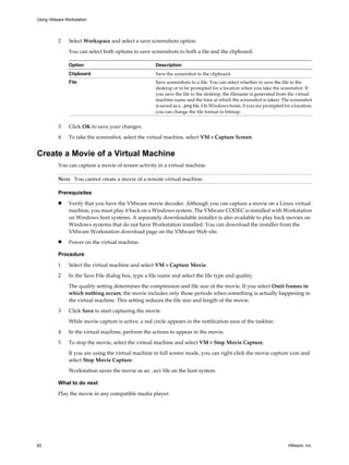 2 Select Workspace and select a save screenshots option.
You can select both options to save screenshots to both a file and the clipboard.
Option Description
Clipboard Save the screenshot to the clipboard.
File Save screenshots to a file. You can select whether to save the file to the
desktop or to be prompted for a location when you take the screenshot. If
you save the file to the desktop, the filename is generated from the virtual
machine name and the time at which the screenshot is taken. The screenshot
is saved as a .png file. On Windows hosts, if you are prompted for a location,
you can change the file format to bitmap.
3 Click OK to save your changes.
4 To take the screenshot, select the virtual machine, select VM > Capture Screen.
Create a Movie of a Virtual Machine
You can capture a movie of screen activity in a virtual machine.
NOTE You cannot create a movie of a remote virtual machine.
Prerequisites
n Verify that you have the VMware movie decoder. Although you can capture a movie on a Linux virtual
machine, you must play it back on a Windows system. The VMware CODEC is installed with Workstation
on Windows host systems. A separately downloadable installer is also available to play back movies on
Windows systems that do not have Workstation installed. You can download the installer from the
VMware Workstation download page on the VMware Web site.
n Power on the virtual machine.
Procedure
1 Select the virtual machine and select VM > Capture Movie.
2 In the Save File dialog box, type a file name and select the file type and quality.
The quality setting determines the compression and file size of the movie. If you select Omit frames in
which nothing occurs, the movie includes only those periods when something is actually happening in
the virtual machine. This setting reduces the file size and length of the movie.
3 Click Save to start capturing the movie.
While movie capture is active, a red circle appears in the notification area of the taskbar.
4 In the virtual machine, perform the actions to appear in the movie.
5 To stop the movie, select the virtual machine and select VM > Stop Movie Capture.
If you are using the virtual machine in full screen mode, you can right-click the movie capture icon and
select Stop Movie Capture.
Workstation saves the movie as an .avi file on the host system.
What to do next
Play the movie in any compatible media player.
Using VMware Workstation
82 VMware, Inc.
 
