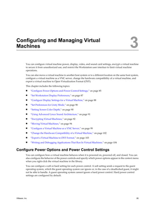 Configuring and Managing Virtual
Machines 3
You can configure virtual machine power, display, video, and sound card settings, encrypt a virtual machine
to secure it from unauthorized use, and restrict the Workstation user interface to limit virtual machine
operations.
You can also move a virtual machine to another host system or to a different location on the same host system,
configure a virtual machine as a VNC server, change the hardware compatibility of a virtual machine, and
export a virtual machine to Open Virtualization Format (OVF).
This chapter includes the following topics:
n “Configure Power Options and Power Control Settings,” on page 85
n “Set Workstation Display Preferences,” on page 87
n “Configure Display Settings for a Virtual Machine,” on page 88
n “Set Preferences for Unity Mode,” on page 90
n “Setting Screen Color Depth,” on page 90
n “Using Advanced Linux Sound Architecture,” on page 91
n “Encrypting Virtual Machines,” on page 92
n “Moving Virtual Machines,” on page 94
n “Configure a Virtual Machine as a VNC Server,” on page 99
n “Change the Hardware Compatibility of a Virtual Machine,” on page 102
n “Export a Virtual Machine to OVF Format,” on page 103
n “Writing and Debugging Applications That Run In Virtual Machines,” on page 104
Configure Power Options and Power Control Settings
You can configure how a virtual machine behaves when it is powered on, powered off, and closed. You can
also configure the behavior of the power controls and specify which power options appear in the context menu
when you right-click the virtual machine in the library.
You can configure a soft or hard setting for each power control. A soft setting sends a request to the guest
operating system, which the guest operating system can ignore or, in the case of a deadlocked guest, it might
not be able to handle. A guest operating system cannot ignore a hard power control. Hard power control
settings are configured by default.
VMware, Inc. 85
 