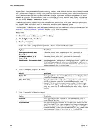 Power control settings affect the behavior of the stop, suspend, start, and reset buttons. The behavior you select
for a power control appears in a tooltip when you mouse over the button. Power control settings also determine
which power options appear in the context menu. For example, if you select the hard setting for the start control,
Power On appears in the context menu when you right-click the virtual machine in the library. If you select
the soft setting, Start Up Guest appears instead.
Not all guest operating systems respond to a shutdown or restart signal. If the guest operating system does
not respond to the signal, shut down or restart from within the guest operating system.
You can pass X toolkit options when you power on a virtual machine for a Linux guest operating system. See
Chapter 7, “Using the vmware Command,” on page 191 for more information.
Procedure
1 Select the virtual machine and select VM > Settings.
2 On the Options tab, select Power.
3 Select a power option.
NOTE You cannot configure these options for a shared or remote virtual machine.
Option Description
Enter full screen mode after
powering on
The virtual machine enters full screen mode after it is powered on.
Close after powering off or
suspending
The virtual machine closes after it is powered off or suspended.
Report battery information to guest Battery information is reported to the guest operating system. If you run the
virtual machine on a laptop in full screen mode, this option enables you to
determine when the battery is running low. This option is available only for
Workstation 6.x and later virtual machines.
4 Select a setting for the power off control.
Option Description
Power Off (Hard option) Workstation powers off the virtual machine abruptly with no
consideration for work in progress.
Shut Down Guest (Soft option) Workstation sends a shut down signal to the guest operating
system. An operating system that recognizes the signal shuts down
gracefully. Not all guest operating systems respond to a shutdown signal
from Workstation. If the guest operating system does not respond to the
signal, shut down from the guest operating system as you would a physical
machine.
5 Select a setting for the suspend control.
Option Description
Suspend (Hard option) Workstation suspends the virtual machine and leaves it
connected to the network.
Suspend Guest (Soft option) Workstation suspends the virtual machine and disconnects it
from the network. VMware Tools runs a script in the guest operating system.
On Windows guests, if the virtual machine is configured to use DHCP, the
script releases the IP address of the virtual machine. On Linux, FreeBSD, and
Solaris guests, the script stops networking for the virtual machine.
Using VMware Workstation
86 VMware, Inc.
 