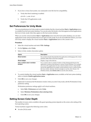 3 If you have a Linux host system, run commands to test the host for compatibility.
a Verify that direct rendering is enabled.
glxinfo | grep direct
b Verify that 3-D applications work.
glxgears
Set Preferences for Unity Mode
You can set preferences for Unity mode to control whether that the virtual machine Start or Applications menu
is available from the host system desktop. You can also select the border color that appears around applications
that run in Unity mode when they appear on the host system desktop.
When you use the virtual machine Start or Applications menu from the host system desktop, you can start
applications in the virtual machine that are not open in Unity mode. If you do not enable this feature, you must
exit Unity mode to display the virtual machine Start or Applications menu in the console view.
Procedure
1 Select the virtual machine and select VM > Settings.
2 On the Options, select Unity.
3 Select a Unity window decoration option.
Option Description
Show borders Set a window border that identifies the application as belonging to the virtual
machine rather than to the host computer.
Show badges Display a logo in the title bar.
Use a custom color in window
borders
Use a custom color in window borders to help distinguish between the
application windows that belong to various virtual machines. For example,
you can set the applications for one virtual machine to have a blue border
and set the applications for another virtual machine to have a yellow border.
On Linux hosts, click the colored rectangle to use the color chooser. On
Windows hosts, click Choose color to use the color chooser.
4 To control whether the virtual machine Start or Application menu available on the host system desktop,
select or deselect Enable applications menu.
5 Click OK to save your changes.
6 (Optional) To minimize the Workstation window when you enter Unity mode, edit the Workstation Unity
preference setting.
Workstation preference settings apply to all virtual machines.
a Select Edit > Preferences and select Unity.
b Select Minimize Workstation when entering Unity.
c Click OK to save your changes.
Setting Screen Color Depth
The number of screen colors available in the guest operating system depends on the screen color setting of the
host operating system.
Virtual machines support the following screen colors.
n 16-color (VGA) mode
Using VMware Workstation
90 VMware, Inc.
 