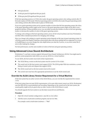 n 8-bit pseudocolor
n 16 bits per pixel (16 significant bits per pixel)
n 32 bits per pixel (24 significant bits per pixel)
If the host operating system is in 15-bit color mode, the guest operating system color setting controls offer 15-
bit mode in place of 16-bit mode. If the host operating system is in 24-bit color mode, the guest operating system
color setting controls offer 24-bit mode in place of 32-bit mode.
If you run a guest operating system set for a greater number of colors than the host operating system, the colors
in the guest operating system might not be correct or the guest operating system might not be able to use a
graphical interface. If these problems occur, you can either increase the number of colors in the host operating
system or decrease the number of colors in the guest operating system.
To change color settings on the host operating system, power off all virtual machines and close Workstation
and then follow standard procedures for changing color settings.
How you change color settings in a guest operating system depends on the type of guest operating system. In
a Windows guest, the Display Properties control panel offers only those settings that are supported. In a Linux
or FreeBSD guest, you must change the color depth before you start the X server, or you must restart the X
server after making the changes.
For best performance, use the same number of colors in the host and guest operating systems.
Using Advanced Linux Sound Architecture
Workstation 7.x and later versions support Advanced Linux Sound Architecture (ALSA). You might need to
perform certain preparation tasks before you can use ALSA in a virtual machine.
To use ALSA, the host system must meet certain requirements.
n The ALSA library version on the host system must be version 1.0.16 or later.
n The sound card on the host system must support ALSA. The ALSA project Web site maintains a current
listing of sound cards and chipsets that support ALSA.
n The ALSA sound card on the host system must not be muted.
n The current user must have the appropriate permissions to use the ALSA sound card.
Override the ALSA Library Version Requirement for a Virtual Machine
If the host system has an earlier version of the ALSA library, you can override the requirement for version
1.0.16.
If the host system does not meet ALSA requirements, or for some other reason cannot use ALSA, Workstation
uses the OSS API for sound playback and recording. Depending on the sound card in the host system, the
sound quality might not be as good when an older version of the ALSA library is used.
You should upgrade the host system to use the latest sound drivers and libraries.
Procedure
1 Open the virtual machine configuration (.vmx) file in a text editor.
2 Add the sound.skipAlsaVersionCheck property and set it to TRUE.
For example: sound.skipAlsaVersionCheck = "TRUE"
Chapter 3 Configuring and Managing Virtual Machines
VMware, Inc. 91
 