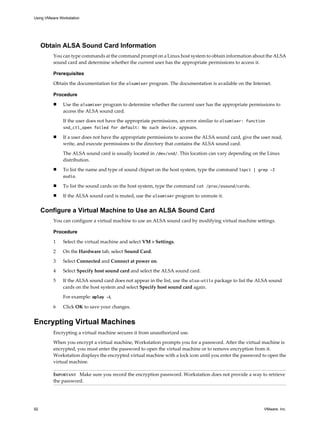 Obtain ALSA Sound Card Information
You can type commands at the command prompt on a Linux host system to obtain information about the ALSA
sound card and determine whether the current user has the appropriate permissions to access it.
Prerequisites
Obtain the documentation for the alsamixer program. The documentation is available on the Internet.
Procedure
n Use the alsamixer program to determine whether the current user has the appropriate permissions to
access the ALSA sound card.
If the user does not have the appropriate permissions, an error similar to alsamixer: function
snd_ctl_open failed for default: No such device. appears.
n If a user does not have the appropriate permissions to access the ALSA sound card, give the user read,
write, and execute permissions to the directory that contains the ALSA sound card.
The ALSA sound card is usually located in /dev/snd/. This location can vary depending on the Linux
distribution.
n To list the name and type of sound chipset on the host system, type the command lspci | grep -I
audio.
n To list the sound cards on the host system, type the command cat /proc/asound/cards.
n If the ALSA sound card is muted, use the alsamixer program to unmute it.
Configure a Virtual Machine to Use an ALSA Sound Card
You can configure a virtual machine to use an ALSA sound card by modifying virtual machine settings.
Procedure
1 Select the virtual machine and select VM > Settings.
2 On the Hardware tab, select Sound Card.
3 Select Connected and Connect at power on.
4 Select Specify host sound card and select the ALSA sound card.
5 If the ALSA sound card does not appear in the list, use the alsa-utils package to list the ALSA sound
cards on the host system and select Specify host sound card again.
For example: aplay -L
6 Click OK to save your changes.
Encrypting Virtual Machines
Encrypting a virtual machine secures it from unauthorized use.
When you encrypt a virtual machine, Workstation prompts you for a password. After the virtual machine is
encrypted, you must enter the password to open the virtual machine or to remove encryption from it.
Workstation displays the encrypted virtual machine with a lock icon until you enter the password to open the
virtual machine.
IMPORTANT Make sure you record the encryption password. Workstation does not provide a way to retrieve
the password.
Using VMware Workstation
92 VMware, Inc.
 
