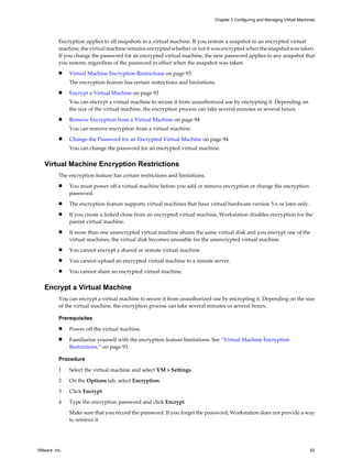 Encryption applies to all snapshots in a virtual machine. If you restore a snapshot in an encrypted virtual
machine, the virtual machine remains encrypted whether or not it was encrypted when the snapshot was taken.
If you change the password for an encrypted virtual machine, the new password applies to any snapshot that
you restore, regardless of the password in effect when the snapshot was taken.
n Virtual Machine Encryption Restrictions on page 93
The encryption feature has certain restrictions and limitations.
n Encrypt a Virtual Machine on page 93
You can encrypt a virtual machine to secure it from unauthorized use by encrypting it. Depending on
the size of the virtual machine, the encryption process can take several minutes or several hours.
n Remove Encryption from a Virtual Machine on page 94
You can remove encryption from a virtual machine.
n Change the Password for an Encrypted Virtual Machine on page 94
You can change the password for an encrypted virtual machine.
Virtual Machine Encryption Restrictions
The encryption feature has certain restrictions and limitations.
n You must power off a virtual machine before you add or remove encryption or change the encryption
password.
n The encryption feature supports virtual machines that have virtual hardware version 5.x or later only.
n If you create a linked clone from an encrypted virtual machine, Workstation disables encryption for the
parent virtual machine.
n If more than one unencrypted virtual machine shares the same virtual disk and you encrypt one of the
virtual machines, the virtual disk becomes unusable for the unencrypted virtual machine.
n You cannot encrypt a shared or remote virtual machine.
n You cannot upload an encrypted virtual machine to a remote server.
n You cannot share an encrypted virtual machine.
Encrypt a Virtual Machine
You can encrypt a virtual machine to secure it from unauthorized use by encrypting it. Depending on the size
of the virtual machine, the encryption process can take several minutes or several hours.
Prerequisites
n Power off the virtual machine.
n Familiarize yourself with the encryption feature limitations. See “Virtual Machine Encryption
Restrictions,” on page 93.
Procedure
1 Select the virtual machine and select VM > Settings.
2 On the Options tab, select Encryption.
3 Click Encrypt.
4 Type the encryption password and click Encrypt.
Make sure that you record the password. If you forget the password, Workstation does not provide a way
to retrieve it.
Chapter 3 Configuring and Managing Virtual Machines
VMware, Inc. 93
 