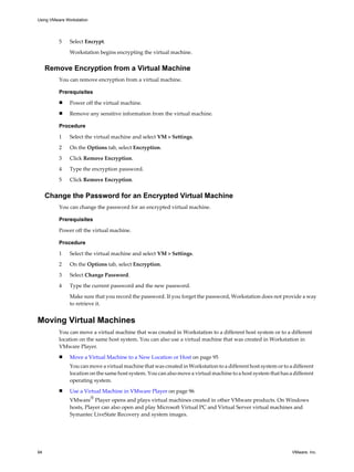 5 Select Encrypt.
Workstation begins encrypting the virtual machine.
Remove Encryption from a Virtual Machine
You can remove encryption from a virtual machine.
Prerequisites
n Power off the virtual machine.
n Remove any sensitive information from the virtual machine.
Procedure
1 Select the virtual machine and select VM > Settings.
2 On the Options tab, select Encryption.
3 Click Remove Encryption.
4 Type the encryption password.
5 Click Remove Encryption.
Change the Password for an Encrypted Virtual Machine
You can change the password for an encrypted virtual machine.
Prerequisites
Power off the virtual machine.
Procedure
1 Select the virtual machine and select VM > Settings.
2 On the Options tab, select Encryption.
3 Select Change Password.
4 Type the current password and the new password.
Make sure that you record the password. If you forget the password, Workstation does not provide a way
to retrieve it.
Moving Virtual Machines
You can move a virtual machine that was created in Workstation to a different host system or to a different
location on the same host system. You can also use a virtual machine that was created in Workstation in
VMware Player.
n Move a Virtual Machine to a New Location or Host on page 95
You can move a virtual machine that was created in Workstation to a different host system or to a different
location on the same host system. You can also move a virtual machine to a host system that has a different
operating system.
n Use a Virtual Machine in VMware Player on page 96
VMware
®
Player opens and plays virtual machines created in other VMware products. On Windows
hosts, Player can also open and play Microsoft Virtual PC and Virtual Server virtual machines and
Symantec LiveState Recovery and system images.
Using VMware Workstation
94 VMware, Inc.
 