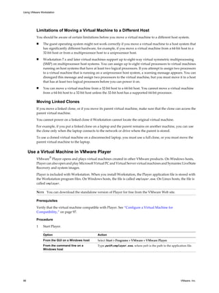 Limitations of Moving a Virtual Machine to a Different Host
You should be aware of certain limitations before you move a virtual machine to a different host system.
n The guest operating system might not work correctly if you move a virtual machine to a host system that
has significantly different hardware, for example, if you move a virtual machine from a 64-bit host to a
32-bit host or from a multiprocessor host to a uniprocessor host.
n Workstation 7.x and later virtual machines support up to eight-way virtual symmetric multiprocessing
(SMP) on multiprocessor host systems. You can assign up to eight virtual processors to virtual machines
running on host systems that have at least two logical processors. If you attempt to assign two processors
to a virtual machine that is running on a uniprocessor host system, a warning message appears. You can
disregard this message and assign two processors to the virtual machine, but you must move it to a host
that has at least two logical processors before you can power it on.
n You can move a virtual machine from a 32-bit host to a 64-bit host. You cannot move a virtual machine
from a 64-bit host to a 32-bit host unless the 32-bit host has a supported 64-bit processor.
Moving Linked Clones
If you move a linked clone, or if you move its parent virtual machine, make sure that the clone can access the
parent virtual machine.
You cannot power on a linked clone if Workstation cannot locate the original virtual machine.
For example, if you put a linked clone on a laptop and the parent remains on another machine, you can use
the clone only when the laptop connects to the network or drive where the parent is stored.
To use a cloned virtual machine on a disconnected laptop, you must use a full clone, or you must move the
parent virtual machine to the laptop.
Use a Virtual Machine in VMware Player
VMware
®
Player opens and plays virtual machines created in other VMware products. On Windows hosts,
Player can also open and play Microsoft Virtual PC and Virtual Server virtual machines and Symantec LiveState
Recovery and system images.
Player is included with Workstation. When you install Workstation, the Player application file is stored with
the Workstation program files. On Windows hosts, the file is called vmplayer.exe. On Linux hosts, the file is
called vmplayer.
NOTE You can download the standalone version of Player for free from the VMware Web site.
Prerequisites
Verify that the virtual machine compatible with Player. See “Configure a Virtual Machine for
Compatibility,” on page 97.
Procedure
1 Start Player.
Option Action
From the GUI on a Windows host Select Start > Programs > VMware > VMware Player.
From the command line on a
Windows host
Type pathvmplayer.exe, where path is the path to the application file.
Using VMware Workstation
96 VMware, Inc.
 