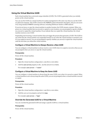 Using the Virtual Machine UUID
Each virtual machine has a universal unique identifier (UUID). The UUID is generated when you initially
power on the virtual machine.
You can use the UUID of a virtual machine for system management in the same way that you use the UUID
of a physical computer. The UUID is stored in the SMBIOS system information descriptor, and you can access
it by using standard SMBIOS scanning software, including SiSoftware Sandra or IBM smbios2.
If you do not move or copy the virtual machine to another location, the UUID remains constant. When you
power on a virtual machine that was moved or copied to a new location, you are prompted to specify whether
you moved or copied the virtual machine. If you indicate that you copied the virtual machine, the virtual
machine receives a new UUID.
Suspending and resuming a virtual machine does not trigger the process that generates a UUID. The UUID in
use at the time the virtual machine was suspended remains in use when the virtual machine is resumed, even
if it was copied or moved. You are not prompted to specify whether you moved or copied the virtual machine
until the next time you reboot the virtual machine.
Configure a Virtual Machine to Always Receive a New UUID
You can configure a virtual machine to always receive a new UUID when it is copied or moved so that you are
not prompted when you move or copy the virtual machine.
Prerequisites
Power off the virtual machine.
Procedure
1 Open the virtual machine configuration (.vmx) file in a text editor.
2 Add the uuid.action property to the .vmx file and set it to create.
For example: uuid.action = "create"
Configure a Virtual Machine to Keep the Same UUID
You can configure a virtual machine to always keep the same UUID, even when it is moved or copied. When
a virtual machine is set to always keep the same UUID, you are not prompted when a virtual machine is moved
or copied.
Prerequisites
Power off the virtual machine.
Procedure
1 Open the virtual machine configuration (.vmx) file in a text editor.
2 Add the uuid.action property and set it to keep.
For example: uuid.action = "keep"
Override the Generated UUID for a Virtual Machine
You can override the generated UUID and assign a specific UUID to a virtual machine.
Prerequisites
Power off the virtual machine.
Using VMware Workstation
98 VMware, Inc.
 