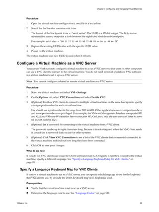 Procedure
1 Open the virtual machine configuration (.vmx) file in a text editor.
2 Search for the line that contains uuid.bios.
The format of the line is uuid.bios = "uuid_value". The UUID is a 128-bit integer. The 16 bytes are
separated by spaces, except for a dash between the eighth and ninth hexadecimal pairs.
For example: uuid.bios = "00 11 22 33 44 55 66 77-88 99 aa bb cc dd ee ff"
3 Replace the existing UUID value with the specific UUID value.
4 Power on the virtual machine.
The virtual machine uses new UUID is used when it reboots.
Configure a Virtual Machine as a VNC Server
You can use Workstation to configure a virtual machine to act as a VNC server so that users on other computers
can use a VNC client to connect to the virtual machine. You do not need to install specialized VNC software
in a virtual machine to set it up as a VNC server.
NOTE You cannot configure a shared or remote virtual machine as a VNC server.
Procedure
1 Select the virtual machine and select VM > Settings.
2 On the Options tab, select VNC Connections and select Enable VNC.
3 (Optional) To allow VNC clients to connect to multiple virtual machines on the same host system, specify
a unique port number for each virtual machine.
Use should use a port number in the range from 5901 to 6001. Other applications use certain port numbers,
and some port numbers are privileged. For example, the VMware Management Interface uses ports 8333
and 8222 and VMware Workstation Server uses port 443. On Linux, only the root user can listen to ports
up to port number 1024.
4 (Optional) Set a password for connecting to the virtual machine from a VNC client.
The password can be up to eight characters long. Because it is not encrypted when the VNC client sends
it, do not use a password that you use for other systems.
5 (Optional) Click View VNC Connections to see a list of the VNC clients that are remotely connected to
the virtual machine and find out how long they have been connected.
6 Click OK to save your changes.
What to do next
If you do not VNC clients use to use the US101 keyboard map (U.S. English) when they connect to the virtual
machine, specify a different language. See “Specify a Language Keyboard Map for VNC Clients,” on
page 99.
Specify a Language Keyboard Map for VNC Clients
If you set a virtual machine to act as a VNC server, you can specify which language to use for the keyboard
that VNC clients use. By default, the US101 keyboard map (U.S. English) is used.
Prerequisites
n Verify that the virtual machine is set to act as a VNC server.
n Determine the language code to use. See “Language Codes,” on page 100.
Chapter 3 Configuring and Managing Virtual Machines
VMware, Inc. 99
 