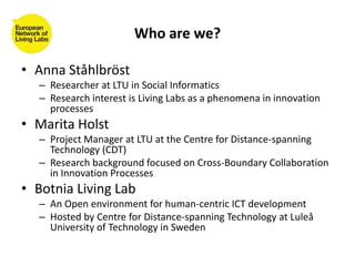 Who are we?
• Anna Ståhlbröst
– Researcher at LTU in Social Informatics
– Research interest is Living Labs as a phenomena ...