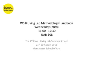 WS 8 Living Lab Methodology Handbook
Wednesday (28/8)
11:00 - 12:30
NAD 308
The 4th ENoLL Living Lab Summer School
27th-30 August 2013
Manchester School of Arts
 