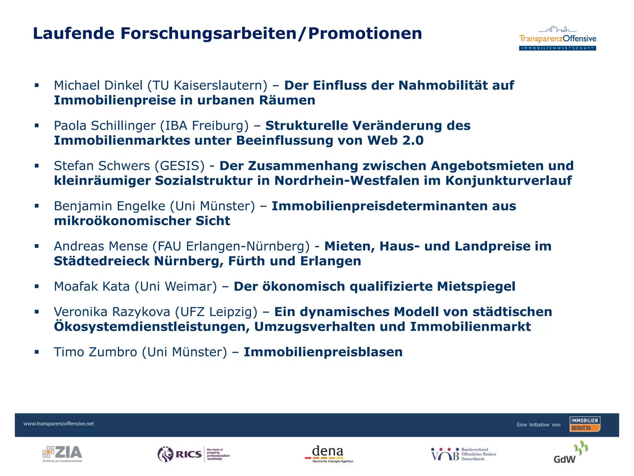 Laufende Forschungsarbeiten/Promotionen
Transparenzoffensive | Jan Hebecker
 Michael Dinkel (TU Kaiserslautern) – Der Einfluss der Nahmobilität auf
Immobilienpreise in urbanen Räumen
 Paola Schillinger (IBA Freiburg) – Strukturelle Veränderung des
Immobilienmarktes unter Beeinflussung von Web 2.0
 Stefan Schwers (GESIS) - Der Zusammenhang zwischen Angebotsmieten und
kleinräumiger Sozialstruktur in Nordrhein-Westfalen im Konjunkturverlauf
 Benjamin Engelke (Uni Münster) – Immobilienpreisdeterminanten aus
mikroökonomischer Sicht
 Andreas Mense (FAU Erlangen-Nürnberg) - Mieten, Haus- und Landpreise im
Städtedreieck Nürnberg, Fürth und Erlangen
 Moafak Kata (Uni Weimar) – Der ökonomisch qualifizierte Mietspiegel
 Veronika Razykova (UFZ Leipzig) – Ein dynamisches Modell von städtischen
Ökosystemdienstleistungen, Umzugsverhalten und Immobilienmarkt
 Timo Zumbro (Uni Münster) – Immobilienpreisblasen
 