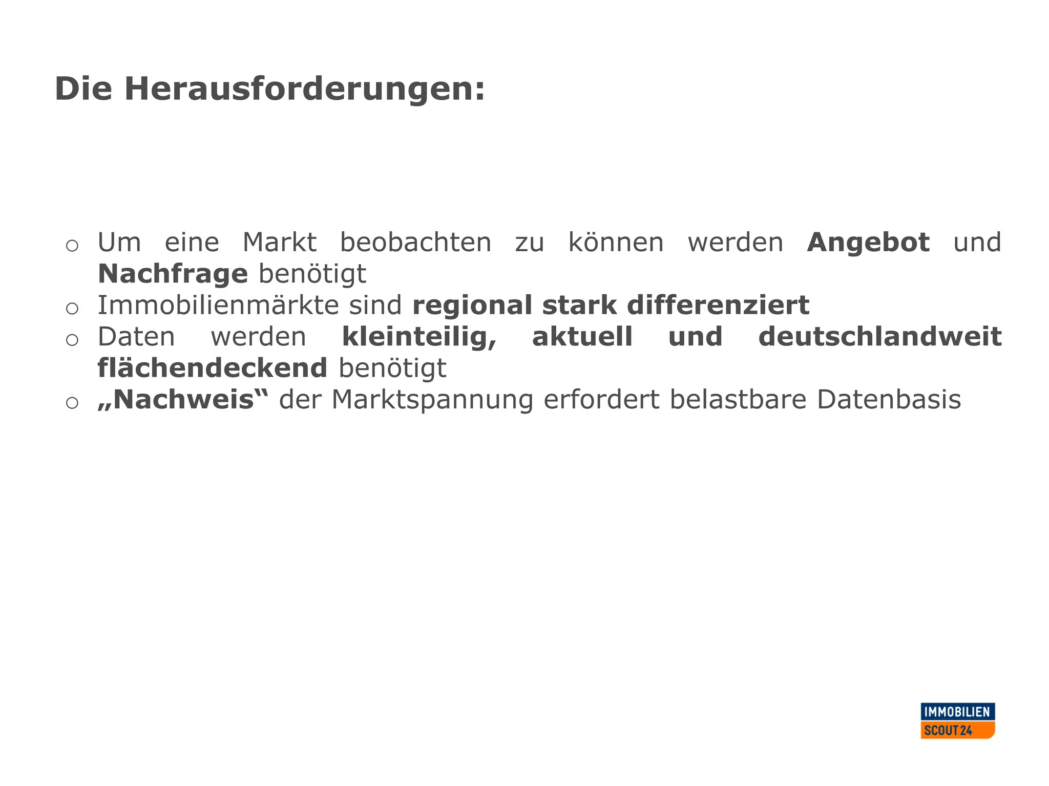 Die Herausforderungen:
o Um eine Markt beobachten zu können werden Angebot und
Nachfrage benötigt
o Immobilienmärkte sind regional stark differenziert
o Daten werden kleinteilig, aktuell und deutschlandweit
flächendeckend benötigt
o „Nachweis“ der Marktspannung erfordert belastbare Datenbasis
 