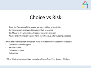 Choice vs Risk
• Since the five years of the service we have not had one eviction
• Service users are motivated to sustain...