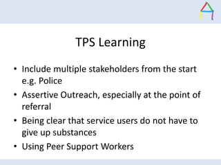 TPS Learning
• Include multiple stakeholders from the start
e.g. Police
• Assertive Outreach, especially at the point of
r...