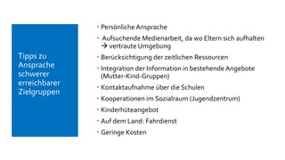  Persönliche Ansprache
 Aufsuchende Medienarbeit, da wo Eltern sich aufhalten
 vertraute Umgebung
 Berücksichtigung der zeitlichen Ressourcen
 Integration der Information in bestehende Angebote
(Mutter-Kind-Gruppen)
 Kontaktaufnahme über die Schulen
 Kooperationen im Sozialraum (Jugendzentrum)
 Kinderhüteangebot
 Auf dem Land: Fahrdienst
 Geringe Kosten
 Tipps zu
Ansprache
schwerer
erreichbarer
Zielgruppen
 