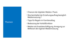  Chancen der digitalen Medien: Praxis
 Was beinhaltet der Erziehungsauftrag bezüglich
Mediennutzung ?
 Tipps für Regeln im Familienalltag
 Bedeutung derVorbildfunktion
 Medien als Ersatzbeschäftigung: Anregung zur
Reflexion der eigenen Mediennutzung
 Themen
 
