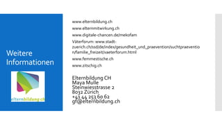 Weitere
Informationen
www.elternbildung.ch
www.elternmitwirkung.ch
www.digitale-chancen.de/mekofam
Väterforum: www.stadt-
zuerich.ch/ssd/de/index/gesundheit_und_praevention/suchtpraeventio
n/familie_freizeit/vaeterforum.html
www.femmestische.ch
www.zitschig.ch
Elternbildung CH
Maya Mulle
Steinwiesstrasse 2
8032 Zürich
+41 44 253 60 62
gf@elternbildung.ch
 