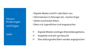  Digitale Medien sind für viele Eltern neu
 Informationen in Zeitungen etc. machen Angst
 Zahlen erschrecken Eltern
 Eltern mit Jugendlichen sind angesprochen
 Digitale Medien wichtiges Elternbildungsthema
 Angebote sind sehr gut besucht
 Eher bildungsnahe Eltern werden angesprochen
 Heraus-
forderungen
 und Folgen
 2006 -
 