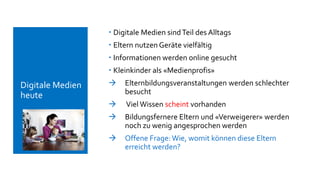  Digitale Medien sindTeil des Alltags
 Eltern nutzen Geräte vielfältig
 Informationen werden online gesucht
 Kleinkinder als «Medienprofis»
 Elternbildungsveranstaltungen werden schlechter
besucht
 Viel Wissen scheint vorhanden
 Bildungsfernere Eltern und «Verweigerer» werden
noch zu wenig angesprochen werden
 Offene Frage:Wie, womit können diese Eltern
erreicht werden?
 Digitale Medien
heute
 