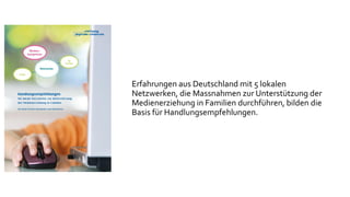Erfahrungen aus Deutschland mit 5 lokalen
Netzwerken, die Massnahmen zur Unterstützung der
Medienerziehung in Familien durchführen, bilden die
Basis für Handlungsempfehlungen.
 