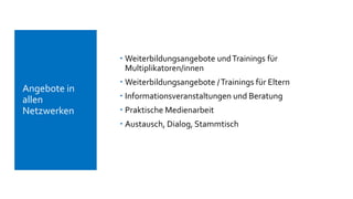  Weiterbildungsangebote undTrainings für
Multiplikatoren/innen
 Weiterbildungsangebote /Trainings für Eltern
 Informationsveranstaltungen und Beratung
 Praktische Medienarbeit
 Austausch, Dialog, Stammtisch
 Angebote in
allen
Netzwerken
 