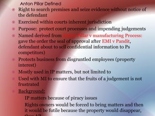  Right to search premises and seize evidence without notice of
the defendant
 Exercised within courts inherent jurisdiction
 Purpose: protect court processes and impending judgements
 Named derived from Anton Pillar v manufacturing Process:
gave the order the seal of approval after EMI v Pandit,
defendant about to sell confidential information to Ps
competitors)
 Protects business from disgruntled employees (property
interest)
 Mostly used in IP matters, but not limited to
 Used with MI to ensure that the fruits of a judgement is not
frustrated
 Background:
› IP matters because of piracy issues
› Rights owners would be forced to bring matters and then
it would be futile because the property would disappear,
 