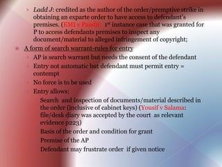 › Ladd J: credited as the author of the order/premptive strike in
obtaining an exparte order to have access to defendant’s
premises. (EMI v Pandit: 1st instance case that was granted for
P to access defendants premises to inspect any
document/material to alleged infringement of copyright;
 A form of search warrant-rules for entry
› AP is search warrant but needs the consent of the defendant
› Entry not automatic but defendant must permit entry =
contempt
› No force is to be used
› Entry allows:
 Search and inspection of documents/material described in
the order (inclusive of cabinet keys) (Yousif v Salama:
file/desk diary was accepted by the court as relevant
evidence p223)
 Basis of the order and condition for grant
 Premise of the AP
 Defendant may frustrate order if given notice
 