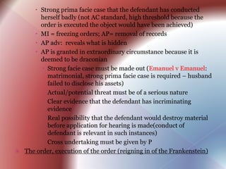  Strong prima facie case that the defendant has conducted
herself badly (not AC standard, high threshold because the
order is executed the object would have been achieved)
 MI = freezing orders; AP= removal of records
 AP adv: reveals what is hidden
 AP is granted in extraordinary circumstance because it is
deemed to be draconian
 Strong facie case must be made out (Emanuel v Emanuel:
matrimonial, strong prima facie case is required – husband
failed to disclose his assets)
 Actual/potential threat must be of a serious nature
 Clear evidence that the defendant has incriminating
evidence
 Real possibility that the defendant would destroy material
before application for hearing is made(conduct of
defendant is relevant in such instances)
 Cross undertaking must be given by P
 The order, execution of the order (reigning in of the Frankenstein)
 