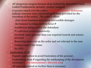  AP dangerous weapon because done behind the defendant’s back
(called Frankenstein monster, nuclear weapon)
 Concerns raised over the order (Columbia Pictures v Robinson:
judicial concerns were raised and guidelines provided for the
execution of the order). The order’s effect:
 close down business and causes irreversible damages
 the balance to swing much to favor P
 insufficient safeguard for the defendant
 P’s solicitors acted oppressively:
 Involved more persons than was required (search and seizure
process)
 Removing items not on the order and not relevant to the case
 Losing some of the items
 No FFD
 Application of AP:
 Exparte application to avoid frustration of the process
 Undertaking from P regarding the safekeeping of the documents
necessary (Lock International v Beswick 229)
 AP must not extend no further than is necessary
 