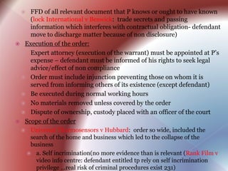  FFD of all relevant document that P knows or ought to have known
(lock International v Beswick: trade secrets and passing
information which interferes with contractual obligation- defendant
move to discharge matter because of non disclosure)
 Execution of the order:
 Expert attorney (execution of the warrant) must be appointed at P’s
expense – defendant must be informed of his rights to seek legal
advice/effect of non compliance
 Order must include injunction preventing those on whom it is
served from informing others of its existence (except defendant)
 Be executed during normal working hours
 No materials removed unless covered by the order
 Dispute of ownership, custody placed with an officer of the court
 Scope of the order
 Universal Thermosensors v Hubbard: order so wide, included the
search of the home and business which led to the collapse of the
business
 a. Self incrimination(no more evidence than is relevant (Rank Film v
video info centre: defendant entitled tp rely on self incrimination
privilege ...real risk of criminal procedures exist 231)
 