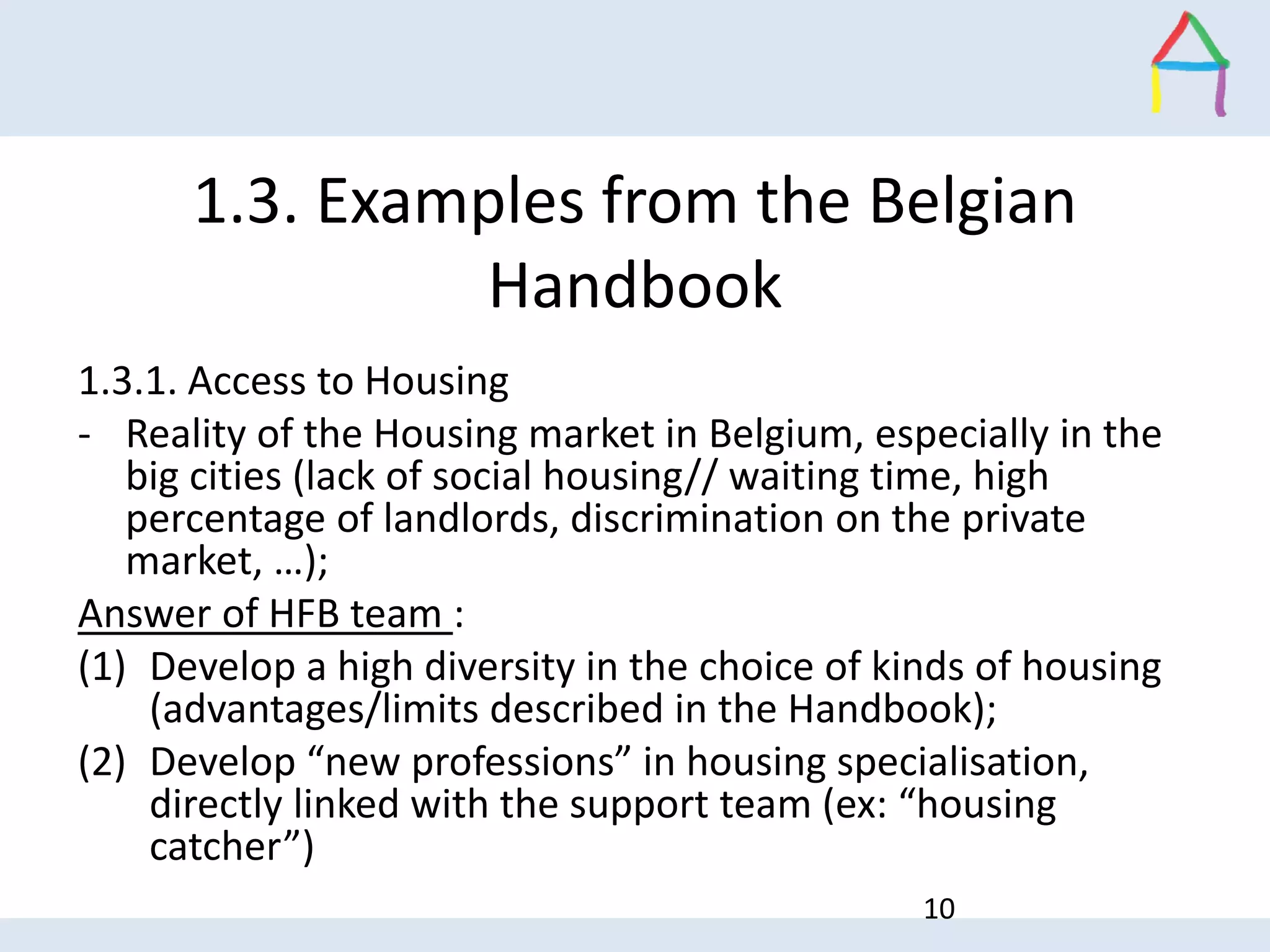1.3. Examples from the Belgian
Handbook
1.3.1. Access to Housing
- Reality of the Housing market in Belgium, especially in the
big cities (lack of social housing// waiting time, high
percentage of landlords, discrimination on the private
market, …);
Answer of HFB team :
(1) Develop a high diversity in the choice of kinds of housing
(advantages/limits described in the Handbook);
(2) Develop “new professions” in housing specialisation,
directly linked with the support team (ex: “housing
catcher”)
10
 