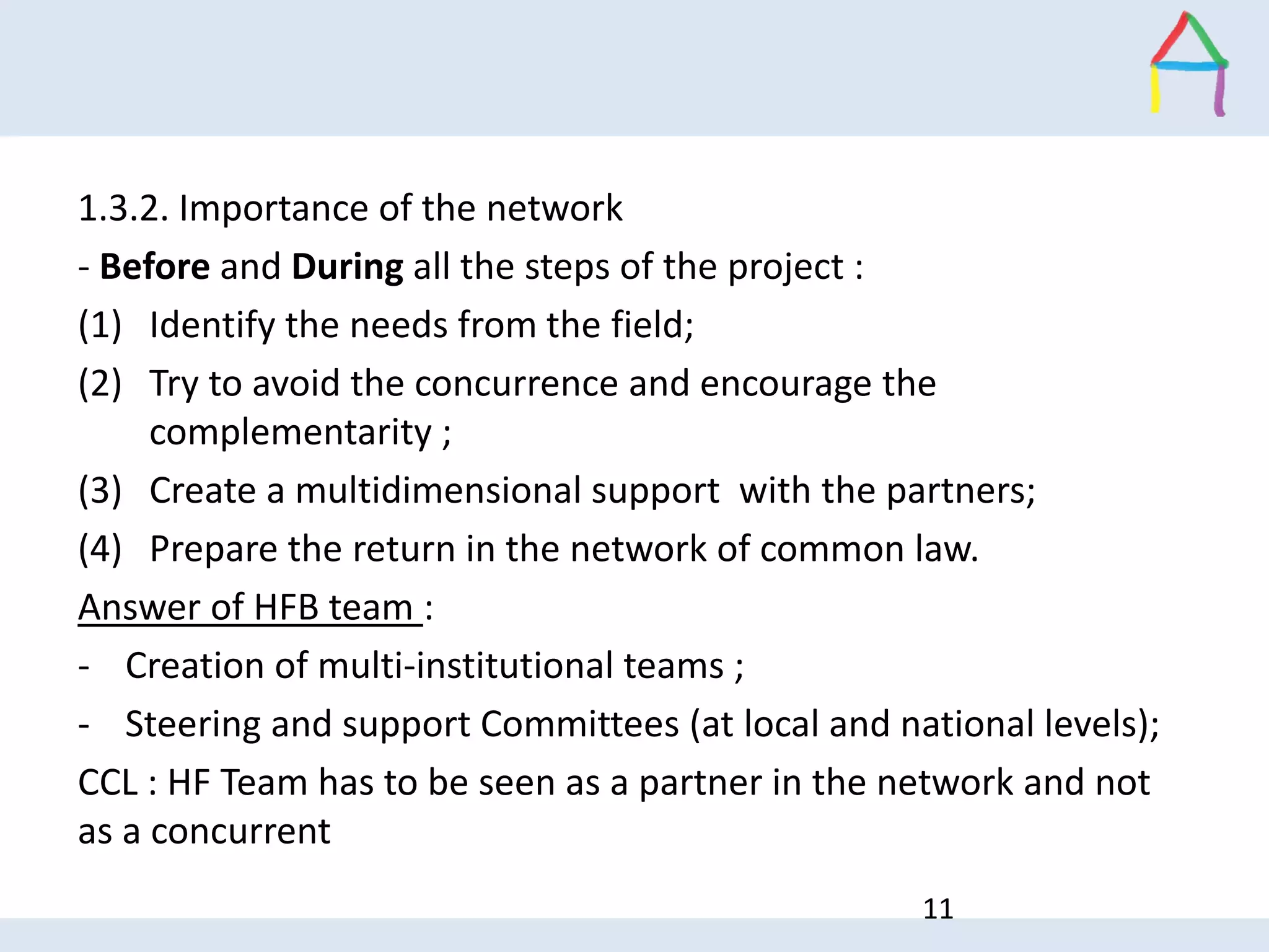 1.3.2. Importance of the network
- Before and During all the steps of the project :
(1) Identify the needs from the field;
(2) Try to avoid the concurrence and encourage the
complementarity ;
(3) Create a multidimensional support with the partners;
(4) Prepare the return in the network of common law.
Answer of HFB team :
- Creation of multi-institutional teams ;
- Steering and support Committees (at local and national levels);
CCL : HF Team has to be seen as a partner in the network and not
as a concurrent
11
 