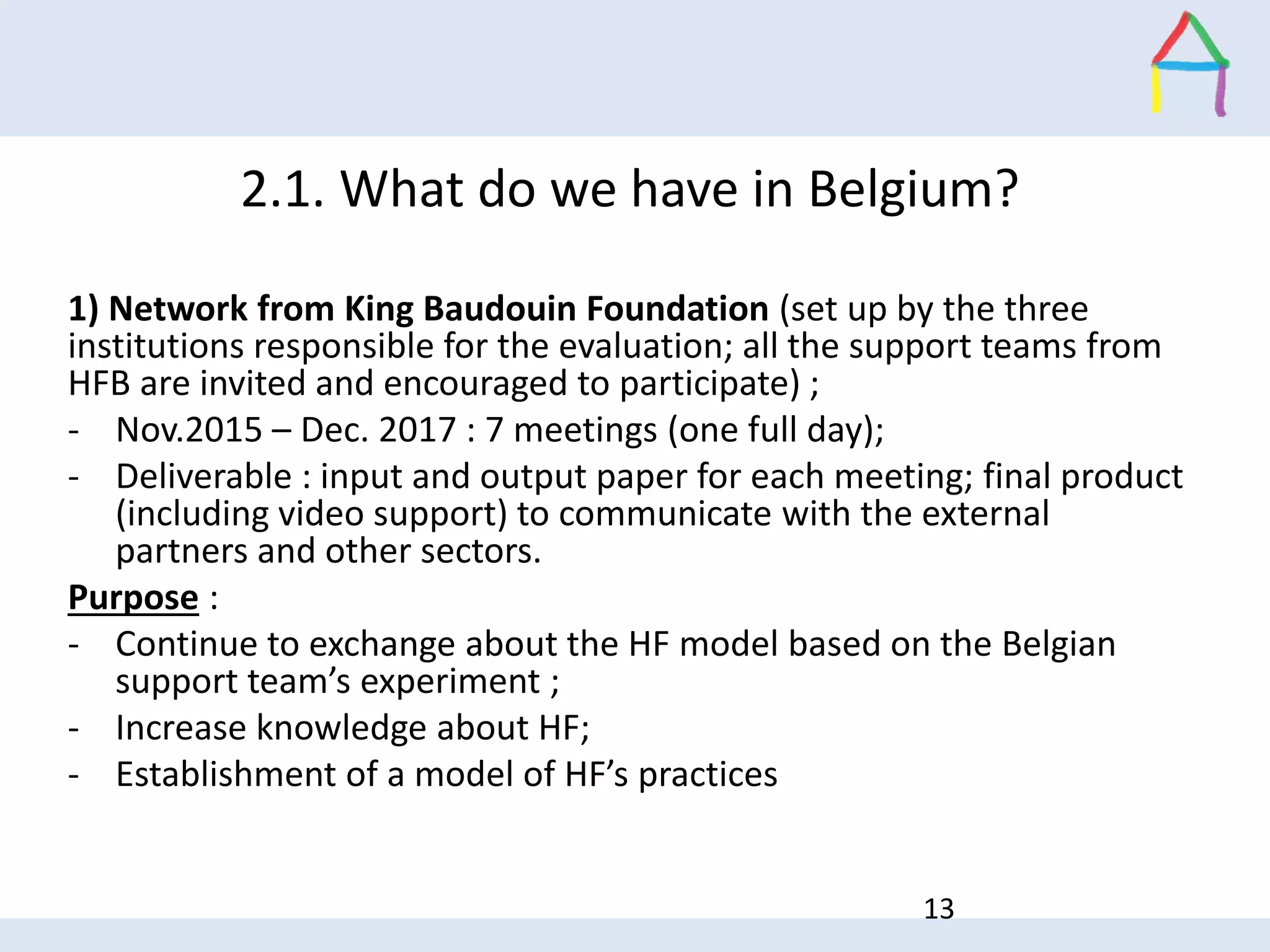 1) Network from King Baudouin Foundation (set up by the three
institutions responsible for the evaluation; all the support teams from
HFB are invited and encouraged to participate) ;
- Nov.2015 – Dec. 2017 : 7 meetings (one full day);
- Deliverable : input and output paper for each meeting; final product
(including video support) to communicate with the external
partners and other sectors.
Purpose :
- Continue to exchange about the HF model based on the Belgian
support team’s experiment ;
- Increase knowledge about HF;
- Establishment of a model of HF’s practices
13
2.1. What do we have in Belgium?
 