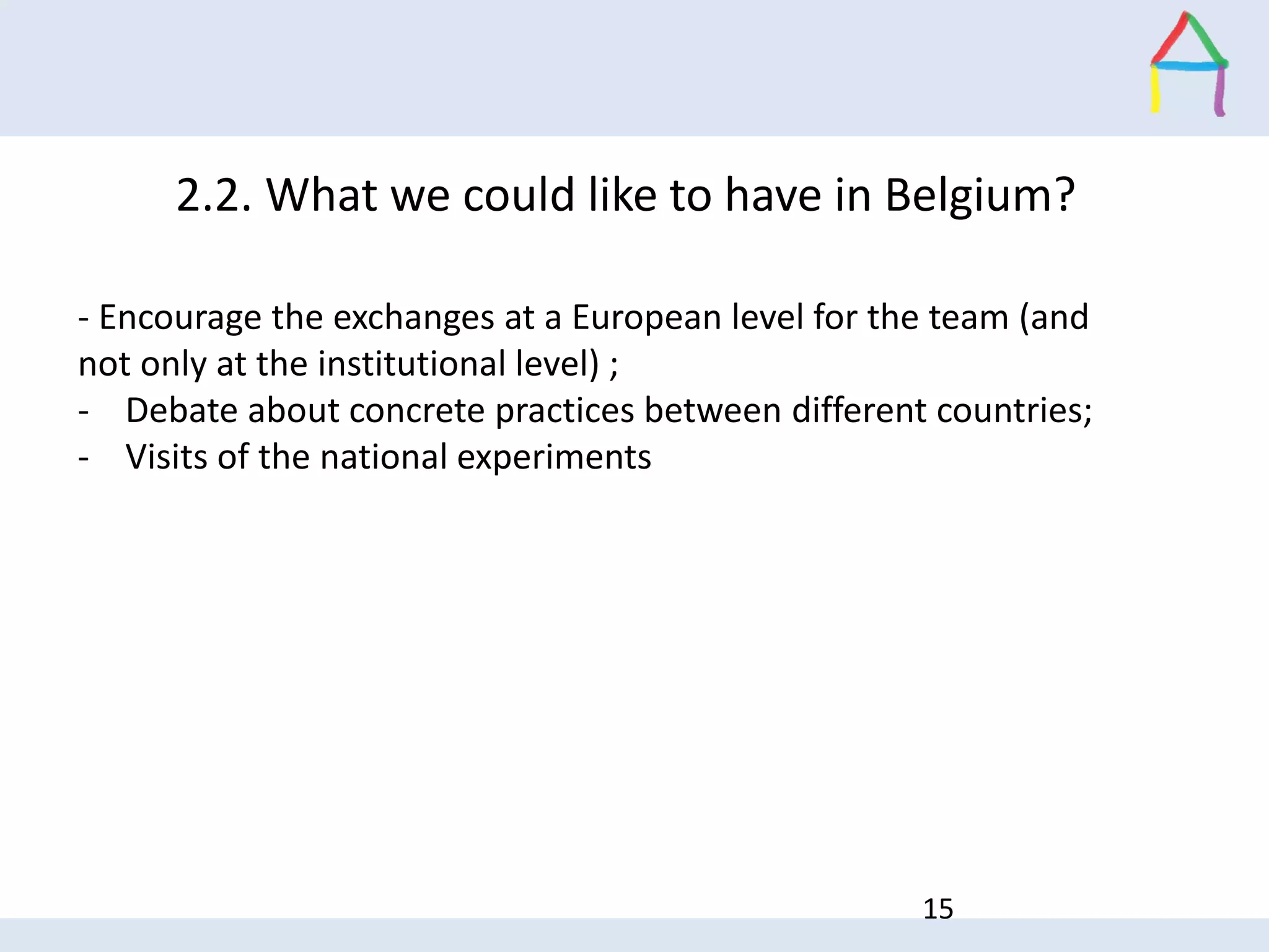 15
2.2. What we could like to have in Belgium?
- Encourage the exchanges at a European level for the team (and
not only at the institutional level) ;
- Debate about concrete practices between different countries;
- Visits of the national experiments
 